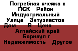 Погребная ячейка в ПСК › Район ­ Индустриальный › Улица ­ Энтузиастов › Дом ­ 28-В › Цена ­ 80 000 - Алтайский край, Барнаул г. Недвижимость » Другое   